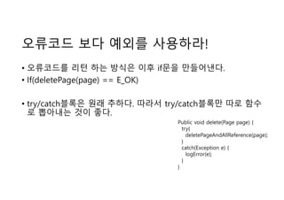 오류코드 보다 예외를 사용하라!
• 오류코드를 리턴 하는 방식은 이후 if문을 만들어낸다.
• If(deletePage(page) == E_OK)
• try/catch블록은 원래 추하다. 따라서 try/catch블록만 따로 함수
로 뽑아내는 것이 좋다.
Public void delete(Page page) {
try{
deletePageAndAllReference(page);
}
catch(Exception e) {
logError(e);
}
}
 