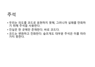 주석
• 우리는 의도를 코드로 표현하지 못해, 그러니까 실패를 만회하
기 위해 주석을 사용한다.
• 진실은 한 곳에만 존재한다. 바로 코드다.
• 코드는 변화하고 진화한다. 슬프게도 대부분 주석은 이를 따라
가지 못한다.
 