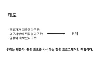 태도
• 관리자가 재촉했다구욧!
• 요구사항이 뒤집혔다구욧!
• 일정이 촉박했다구욧!
핑계
우리는 전문가. 좋은 코드를 사수하는 것은 프로그래머의 책임이다.
 
