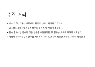 수직 거리
• 변수 선언 : 변수는 사용하는 위치에 최대한 가까이 선언한다.
• 인스턴스 변수 : 인스턴스 변수는 클래스 맨 처음에 선언한다.
• 종속 함수 : 한 함수가 다른 함수를 호출한다면, 두 함수는 세로로 가까이 배치한다.
• 개념적 유사성 : 같은 변수를 사용하거나 하는, 동작이 비슷한 함수는 가까이 배치한다.
 