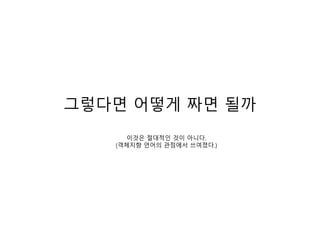 그렇다면 어떻게 짜면 될까
이것은 절대적인 것이 아니다.
(객체지향 언어의 관점에서 쓰여졌다.)
 