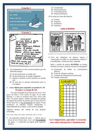 Convite 1
Convite 2
8. Ao compararmos os dois convites notamos que são
diferentes porque:
A) Os dois pertencem ao mundo real.
B) Os dois pertencem ao mundo imaginário.
C) Apenas o primeiro convite pertence ao mundo
real.
D) Os dois têm as mesmas informações para os
convidados
 Leia a fábula para responder as questões 9 e 10:
O asno e a carga de sal
Um asno carregado de sal atravessava um rio. Um
passo em falso e ei-lo dentro da água. O sal então
derreteu e o asno se levantou mais leve. Ficou todo
feliz. Um pouco depois, estando carregado de esponja
às margens do mesmo rio, pensou que se caísse de novo
ficaria mais leve e caiu de propósito nas águas. O que
aconteceu? As esponjas ficaram encharcadas e,
impossibilitado de se erguer, o asno morreu afogado.
Algumas pessoas são vítimas de suas próprias
artimanhas.
Fonte: Esopo. Fábulas. Porto Alegre: L&M Pocket, 1997, p. 139-140
9. Na expressão retirada do texto, “... pensou que se
caísse de novo ficaria mais leve e caiu de propósito
nas águas...”, a expressão em negrito pode significar
também:
A) Casualmente
B) Intencionalmente.
C) Coincidentemente.
D) Proporcionalmente.
10.As ações do Asno dão ideia de:
A) Certeza.
B) Fraqueza.
C) Estranheza.
D) Esperteza
Leia a tirinha:
Fonte:http://www.enem.inep.gov.br/quiz/3/QUIZ%20ENEM_03_html_m5c1d9c55.jpg
11. Uma das definições da palavra bateria é
“associações de pilhas ou acumuladores elétricos”.
Considerando a leitura do texto, responda:
Qual o sentido da palavra BATERIA na tirinha,
levando em conta o contexto em que foi empregada?
A) Associação de pilhas ou acumuladores
elétricos.
B) Fonte de voltagem contínua.
C) Conjunto de instrumentos de percussão.
D) Energia, disposição.
GABARITO
A B C D
1
2
3
4
5
6
7
8
9
10
11
Ler é importante, aprender é essencial,
mas saber interpretar é fundamental.
 