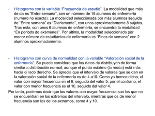 - Histograma con la variable “Frecuencia de estudio”. La modalidad que más
de da es “Entre semana”, con un número de 15 alumnos de enfermería
(numero no exacto). La modalidad seleccionada por más alumnos seguida
de “Entre semana” es “Diariamente”, con unos aproximadamente 8 sujetos.
Tras esta, con unos 6 alumnos de enfermería, se encuentra la modalidad
“En periodo de exámenes”. Por último, la modalidad seleccionada por
menor número de estudiantes de enfermería es “Fines de semana” con 2
alumnos aproximadamente.
- Histograma con curva de normalidad con la variable “Valoración social de la
enfermería”. Se puede considera que los datos de distribuyen de forma
similar a distribución normal, aunque el punto máximo (la moda) está más
hacia el lado derecho. Se aprecia que el intervalo de valores que se dan en
la valoración social de la enfermería es de 4 a10. Como ya hemos dicho, el
valor con mayor frecuencia en el 8, seguido del valor 5; por el contrario, el
valor con menor frecuencia es el 10, seguido del valor 4.
Por tanto, podemos decir que los valores con mayor frecuencia son los que no
se encuentran en los extremos del intervalo, mientras que os de menor
frecuencia son los de los extremos, como 4 y 10.
 