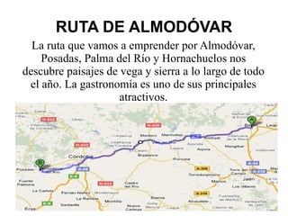 RUTA DE ALMODÓVAR La ruta que vamos a emprender por Almodóvar, Posadas, Palma del Río y Hornachuelos nos descubre paisajes de vega y sierra a lo largo de todo el año. La gastronomía es uno de sus principales atractivos. 