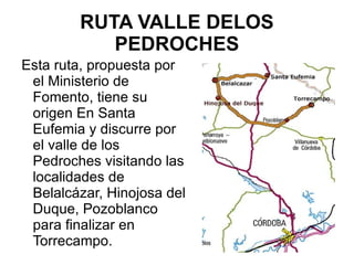 RUTA VALLE DELOS PEDROCHES Esta ruta, propuesta por el Ministerio de Fomento, tiene su origen En Santa Eufemia y discurre por el valle de los Pedroches visitando las localidades de Belalcázar, Hinojosa del Duque, Pozoblanco para finalizar en Torrecampo. 