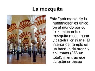 La mezquita Este "patrimonio de la humanidad" es único en el mundo por su feliz unión entre mezquita musulmana y catedral cristiana. El interior del templo es un bosque de arcos y columnas (856 en total), mientras que su exterior posee aspecto de fortaleza. 