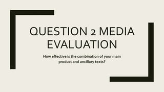 QUESTION 2 MEDIA
EVALUATION
How effective is the combination of your main
product and ancillary texts?
 