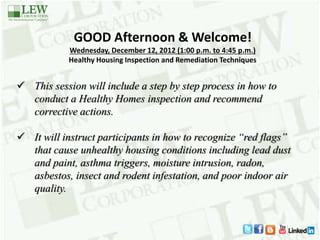 GOOD Afternoon & Welcome!
Wednesday, December 12, 2012 (1:00 p.m. to 4:45 p.m.)
Healthy Housing Inspection and Remediation Techniques
 This session will include a step by step process in how to
conduct a Healthy Homes inspection and recommend
corrective actions.
 It will instruct participants in how to recognize “red flags”
that cause unhealthy housing conditions including lead dust
and paint, asthma triggers, moisture intrusion, radon,
asbestos, insect and rodent infestation, and poor indoor air
quality.
 