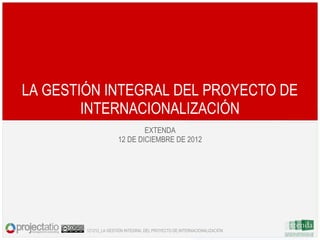 LA GESTIÓN INTEGRAL DEL PROYECTO DE
        INTERNACIONALIZACIÓN
                              EXTENDA
                      12 DE DICIEMBRE DE 2012




        121212_LA GESTIÓN INTEGRAL DEL PROYECTO DE INTERNACIONALIZACIÓN
 