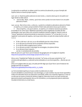 La adoración es espiritual, no deben existir los centros de adoración, ya que el templo del
Espíritu Santo es nuestro propio espíritu.

Juan 4:20 -21. Nuestros padres adoraron en este monte, y vosotros decís que en Jerusalén es el
lugar donde se debe adorar.
     Jesús le dijo: Mujer, créeme, que la hora viene cuando ni en este monte ni en Jerusalén
        adoraréis al Padre.

Juan 4:23-24. Mas la hora viene, y ahora es, cuando los verdaderos adoradores adorarán al Padre
    en espíritu y en verdad; porque también el Padre tales adoradores busca que le adoren.
     Dios es Espíritu; y los que le adoran, en espíritu y en verdad es necesario que adoren.
Es terrible el ver cómo estos Babelistas apostólicos están engañando al pueblo de Dios
haciéndoles creer que a Dios se le convence mediante números mágicos, veamos como el
“mover”apostoloco está promoviendo la veneración al número “12”, en ese día 12.12.12 se
regalarán 12,000 pares de zapatos, vea lo que estos lobos con pelo de oveja enseñan sobre el
12.12.12

       El día 12 del mes 12 de 2012, es un día señalado para las visitas divinas
       es un día para la activación de los propósitos divinos especiales
       Es un día de tráfico angelical poco común
       Es un día para acceder y descargar las estrategias y los planes divinos
       Es un día para hacer la guerra
         con las 12 constelaciones de estrellas
Dele clic para ver y por favor usar el traductor de google para ver la página en español.
http://www.prayersfire.com/strategic-prayers-for-for-12-12-12/

Otros como “el global day”hablan de controlar “24”zonas, en las que cantarán los “24”
ancianos del apocalipsis 4, y adorarán juntos alineados en una hora específica. . ¡Mucho ojo con
esto!
(Para ver la página dele clic aquí, si le pide permitir diga que si) por favor usar el traductor de
google para leer en español.
http://www.globaldayofworship.com/12_12_12.php

¡La Torre de babel espiritual, el nuevo orden mundial está a la vista!
La torre de Babel se caracterizó por una sola lengua, un solo nombre, hoy ese mover apostólico
enfila a los distraídos hacia una adoración controlada, enfila a los creyentes ingenuos a creer en
un dios que se mueve a través de números mágicos, todo este mover en el que muchos por
ignorancia estarán participando, lleva un fin Ecuménico, y es la preparación para la adoración
mundial al Anticristo en un día futuro.




                                                                                                  4
 