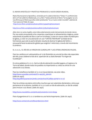 EL MOVER APOSTÓLICO Y PROFÉTICO PROMUEVE EL NUEVO ORDEN MUNDIAL.

Myles Munroe jerarca Apostólico, venerado por la cadena televisiva “Enlace “y conferencista
del C.A.P de Guillermo Maldonado, en su libro “redescubriendo el Reino “en la página 132 a la
135 afirma que el Reino que ellos están predicando “es un nuevo orden mundial”, además de
“una nueva era”dale clic aquí;
 http://www.flickr.com/photos/luteros/8261734946/in/photostream/

http://www.flickr.com/photos/luteros/8261737832/in/photostream

¡Más claro no canta el gallo!, estos lobos abiertamente están demostrando de donde vienen.
Por eso están encausando a los creyentes a participar en alineamientos mágicos, están
seduciendo al pueblo de Dios a caer en la trampa, a creer en nuevo orden mundial para
la Iglesia, a creer en una adoración en una “UNITAS FRATRUM” (Unidad de los
hermanos), que solo es parte del plan Jesuita de destruir la Iglesia del Señor y
encausarla hacia la adoración global que exigirá el Anticristo, a través del movimiento
Ecuménico.

EL 12.12.12, EL DÍA DE LA VIRGEN DE GUADALUPE Y LAS OTRAS CREENCIAS FALSAS.

Para los católicos en Latinoamérica el 12 de Diciembre es uno de los días más especiales
del año, pues celebran el día de la aparición de su ídolo llamado “la virgen de
Guadalupe”.

En otras palabras el 12.12.12. Será un día de adoración mundial pagano, el regreso a la
Torre de babel, donde todos los pueblos no importando su credo se unirán en una
adoración a sus dioses.

Para los metafísicos también el 12.12 es trascendental, vea este video.
http://www.youtube.com/watch?v=4o5UG_obmLA
(dale clic aquí).
http://equilibrioysanacion.jimdo.com/activaci%C3%B3n-portal-12-12-12/

Para los artistas seculares entre ellos muchos que son satanistas declarados y otros que
pertenecen al ocultismo, también el 12.12.12 será un día de adoración, un día de unidad
para invocar a sus dioses. (dale clic aquí).

http://www.mundofox.com/articulo/concierto-121212-6094

Para el paganismo el 12.12.12 tambien es una fecha importante. (dale clic aquí).

http://www.simion7d.com/December2012.html


                                                                                                5
 