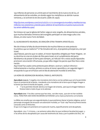 144 millones de personas se unirán para el nacimiento de la nueva era de luz, el
alineamiento de las estrellas, en donde según los metafísicos se abrirán nuevas
ventanas, y se activara la era de acuario. (dale clic aquí).

http://jcvives.wordpress.com/2012/12/07/12-12-12-convergencia-mundial-y-meditacion144-
millones-nos-estaremos-uniendo-para-celebrar-el-nacimiento-a-nuestra-nueva-era-de-
luz-amor-sabiduria-y-paz/

Da tristeza ver que la Iglesia del Señor caiga en este engaño, de alineamientos astrales,
que muchos llamados ministros del evangelio participen en este mega culto a los
dioses, en esta nueva Torre de Babel.

EL ALINEAMIENTO MUNDIAL DE ORACIÓN OTRA TRAMPA APOSTÓLICA.

Me dio tristeza la falta de discernimiento de muchos líderes en este pretexto
Ecuménico que se realizó el “12”de Octubre del 2012, el propósito principal era, orar por
Israel.
¡Qué falacia!, para los que no saben, el mover Apostólico dirigido por Peter Wagner, en
su doctrina no cree en el plan de Dios para Israel, en el cumplimiento del pacto
Abrahamico de poseer la tierra para siempre, ¡es ridículo! Ver a estos seudo-Apostoles
promover una oración infructuosa, ya que ellos niegan los pactos que Dios hizo a esta
nación.
Aquí Israel fue usado como pretexto para alinear y acercar y seducir directa e
indirectamente a muchos, primero a unirse al mover apostólico y en segundo lugar ir
ensayando lo que en el futuro será el día de adoración mundial al anticristo.

LA HORA DE ADORACION MUNDIAL PARA EL ANTICRISTO.

Apocalipsis 13:14-15 Y engaña a los moradores de la tierra con las señales que se le ha permitido
hacer en presencia de la bestia, mandando a los moradores de la tierra que le hagan imagen a
la bestia que tiene la herida de espada, y vivió.
         Y se le permitió infundir aliento a la imagen de la bestia, para que la imagen hablase e
         hiciese matar a todo el que no la adorase.

Apocalipsis 17:12 Y los diez cuernos que has visto, son diez reyes, que aún no han recibido
reino; PERO POR UNA HORA RECIBIRÁN AUTORIDAD como reyes juntamente con la bestia

La Biblia nos enseña que una segunda bestia, la que podríamos llamar la bestia religiosa, será el
personaje encargado de encausar una adoración mundial, un “God –day”hacia la primera bestia
conocida como el Anticristo.
El que no lo haga se le premiará con la pena de muerte, específicamente será decapitado.

Apocalipsis 20:4 Y vi tronos, y se sentaron sobre ellos los que recibieron facultad de juzgar; y
vi las almas de los decapitados por causa del testimonio de Jesús y por la palabra de Dios, los
                                                                                                   6
 
