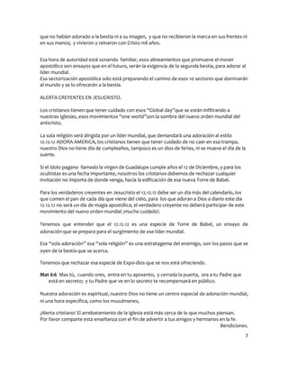 que no habían adorado a la bestia ni a su imagen, y que no recibieron la marca en sus frentes ni
en sus manos; y vivieron y reinaron con Cristo mil años.


Esa hora de autoridad está sonando familiar, esos alineamientos que promueve el mover
apostólico son ensayos que en el futuro, serán la exigencia de la segunda bestia, para adorar al
líder mundial.
Esa sectorización apostólica solo está preparando el camino de esos 10 sectores que dominarán
al mundo y se lo ofrecerán a la bestia.

ALERTA CREYENTES EN JESUCRISTO.

Los cristianos tienen que tener cuidado con esos “Global day”que se están infiltrando a
nuestras Iglesias, esos movimientos “one world”son la sombra del nuevo orden mundial del
anticristo.

La sola religión será dirigida por un líder mundial, que demandará una adoración al estilo
12.12.12 ADORA AMERICA, los cristianos tienen que tener cuidado de no caer en esa trampa,
nuestro Dios no tiene día de cumpleaños, tampoco es un dios de ferias, ni se mueve el día de la
suerte.

Si el ídolo pagano llamado la virgen de Guadalupe cumple años el 12 de Diciembre, y para los
ocultistas es una fecha importante, nosotros los cristianos debemos de rechazar cualquier
invitación no importa de donde venga, hacia la edificación de esa nueva Torre de Babel.

Para los verdaderos creyentes en Jesucristo el 12.12.12 debe ser un día más del calendario, los
que comen el pan de cada día que viene del cielo, para los que adoran a Dios a diario este día
12.12.12 no será un día de magia apostólica, el verdadero creyente no deberá participar de este
movimiento del nuevo orden mundial ¡mucho cuidado!.

Tenemos que entender que el 12.12.12 es una especie de Torre de Babel, un ensayo de
adoración que se prepara para el surgimiento de ese líder mundial.

Esa “sola adoración” esa “sola religión” es una estratagema del enemigo, son los pasos que se
oyen de la bestia que se acerca.

Tenemos que rechazar esa especie de Expo-dios que se nos está ofreciendo.

Mat 6:6 Mas tú, cuando ores, entra en tu aposento, y cerrada la puerta, ora a tu Padre que
   está en secreto; y tu Padre que ve en lo secreto te recompensará en público.

Nuestra adoración es espiritual, nuestro Dios no tiene un centro especial de adoración mundial,
ni una hora específica, como los musulmanes,

¡Alerta cristiano! El arrebatamiento de la Iglesia está más cerca de lo que muchos piensan.
Por favor comparte esta enseñanza con el fin de advertir a tus amigos y hermanos en la fe.
                                                                                     Bendiciones.
                                                                                                  7
 