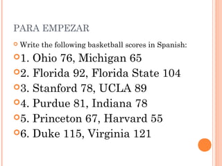 PARA EMPEZAR
   Write the following basketball scores in Spanish:
1. Ohio 76, Michigan 65
2. Florida 92, Florida State 104
3. Stanford 78, UCLA 89
4. Purdue 81, Indiana 78
5. Princeton 67, Harvard 55
6. Duke 115, Virginia 121
 