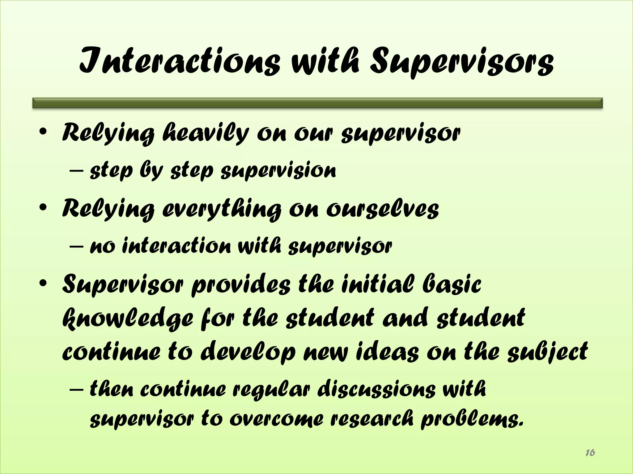 Interactions with Supervisors
• Relying heavily on our supervisor
  – step by step supervision
• Relying everything on ourselves
  – no interaction with supervisor
• Supervisor provides the initial basic
  knowledge for the student and student
  continue to develop new ideas on the subject
  – then continue regular discussions with
    supervisor to overcome research problems.
                                                16
 