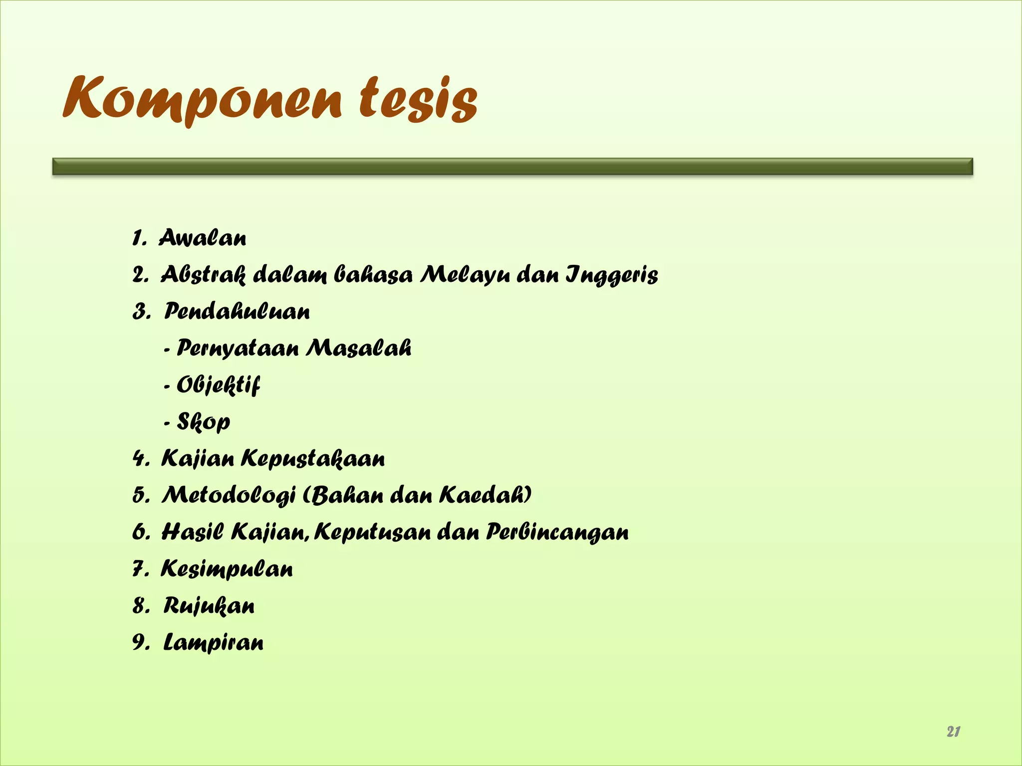 Komponen tesis

  1. Awalan
  2. Abstrak dalam bahasa Melayu dan Inggeris
  3. Pendahuluan
     - Pernyataan Masalah
     - Objektif
     - Skop
  4. Kajian Kepustakaan
  5. Metodologi (Bahan dan Kaedah)
  6. Hasil Kajian, Keputusan dan Perbincangan
  7. Kesimpulan
  8. Rujukan
  9. Lampiran


                                                21
 