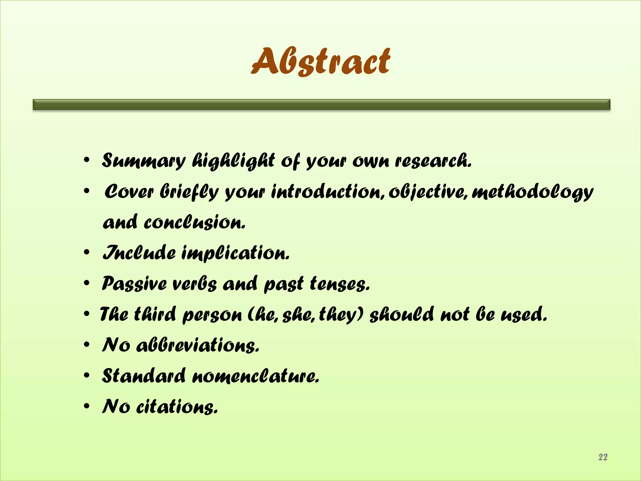 Abstract

• Summary highlight of your own research.
• Cover briefly your introduction, objective, methodology
  and conclusion.
• Include implication.
• Passive verbs and past tenses.
• The third person (he, she, they) should not be used.
• No abbreviations.
• Standard nomenclature.
• No citations.

                                                            22
 