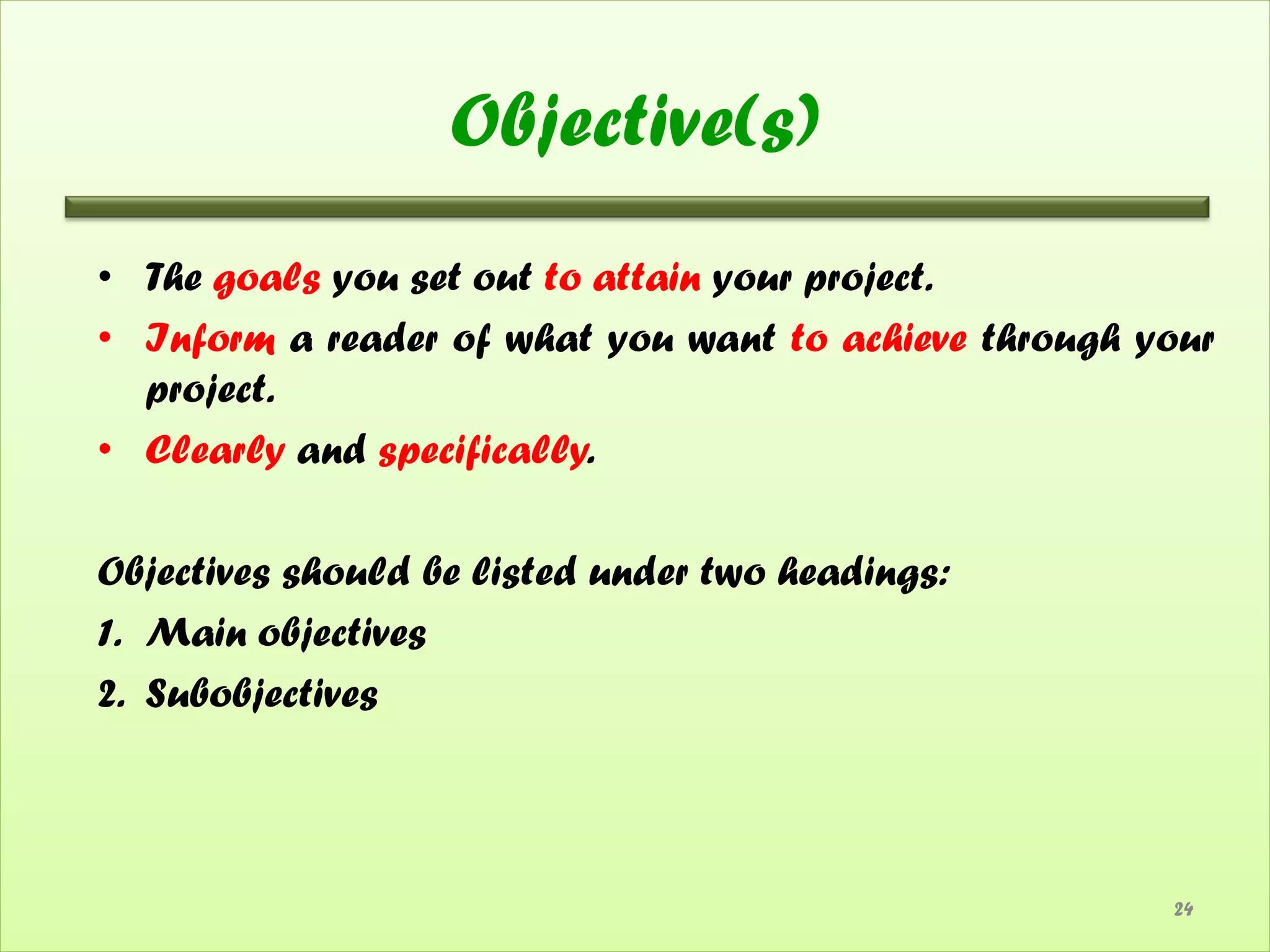 Objective(s)
• The goals you set out to attain your project.
• Inform a reader of what you want to achieve through your
  project.
• Clearly and specifically.

Objectives should be listed under two headings:
1. Main objectives
2. Subobjectives



                                                       24
 