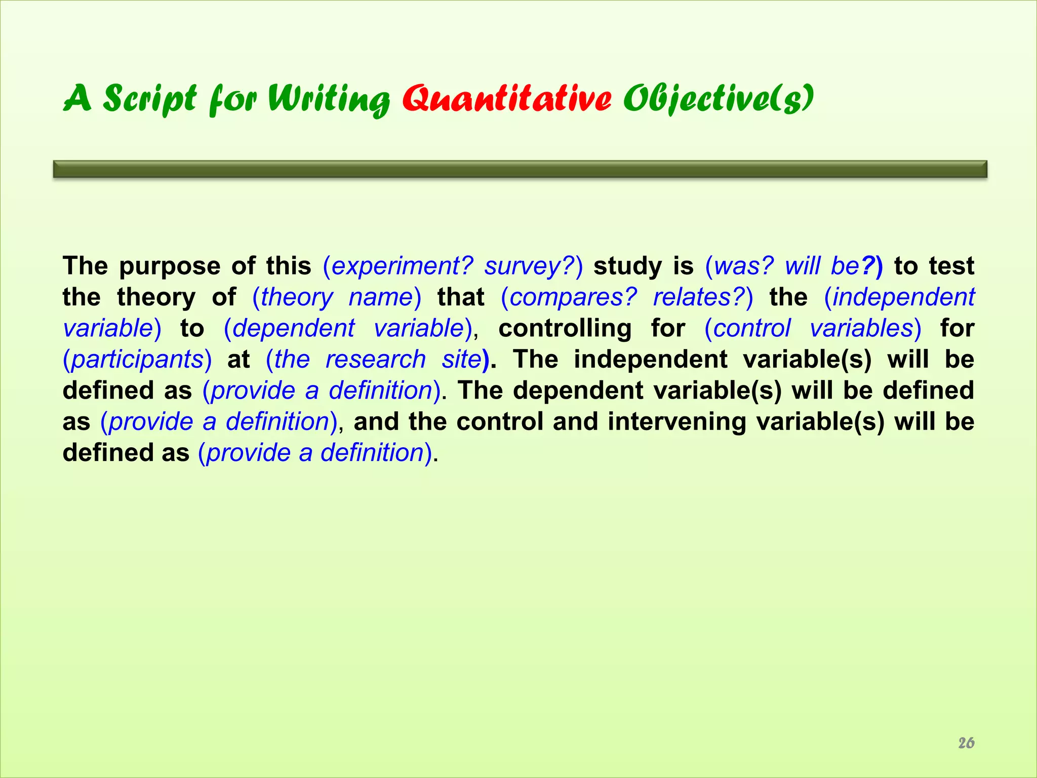A Script for Writing Quantitative Objective(s)



The purpose of this (experiment? survey?) study is (was? will be?) to test
the theory of (theory name) that (compares? relates?) the (independent
variable) to (dependent variable), controlling for (control variables) for
(participants) at (the research site). The independent variable(s) will be
defined as (provide a definition). The dependent variable(s) will be defined
as (provide a definition), and the control and intervening variable(s) will be
defined as (provide a definition).




                                                                            26
 