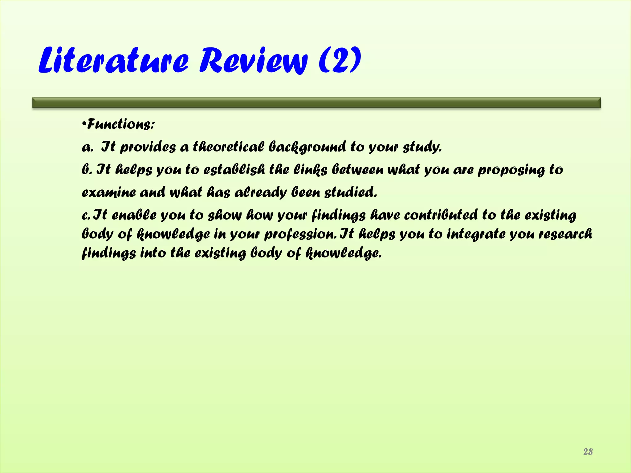 Literature Review (2)
  •Functions:
  a. It provides a theoretical background to your study.
  b. It helps you to establish the links between what you are proposing to
  examine and what has already been studied.
  c. It enable you to show how your findings have contributed to the existing
  body of knowledge in your profession. It helps you to integrate you research
  findings into the existing body of knowledge.




                                                                            28
 