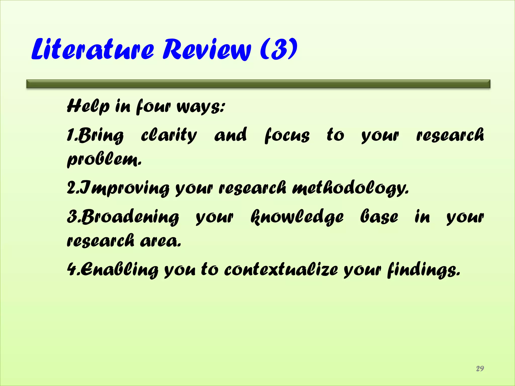 Literature Review (3)
  Help in four ways:
  1.Bring clarity and focus to your research
  problem.
  2.Improving your research methodology.
  3.Broadening your knowledge base in your
  research area.
  4.Enabling you to contextualize your findings.



                                               29
 