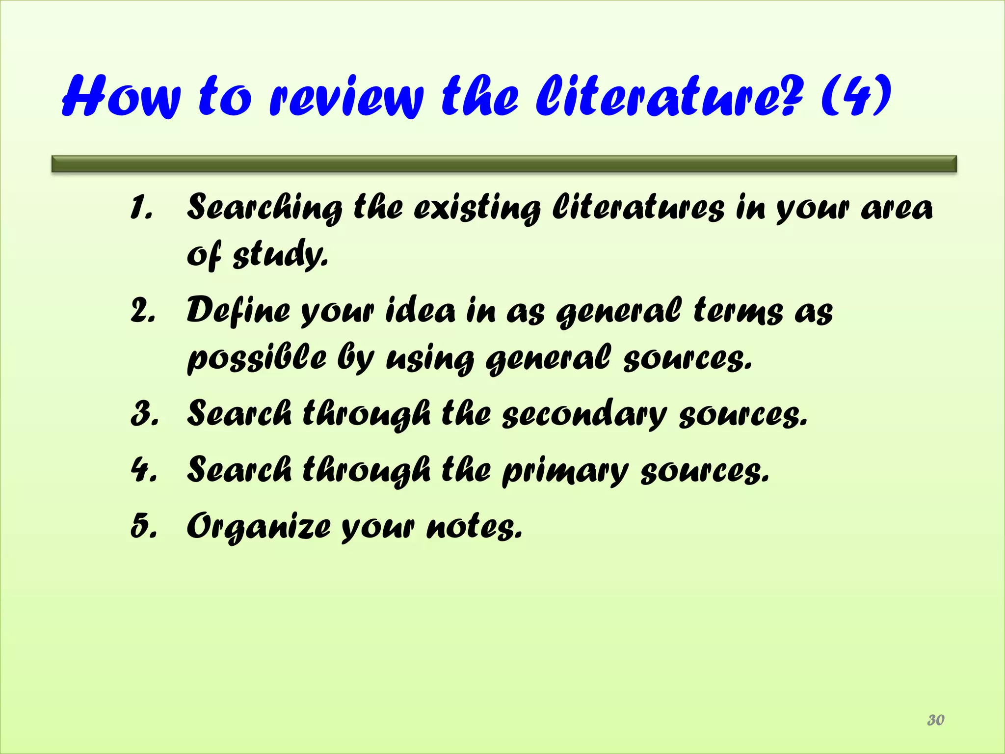 How to review the literature? (4)
  1. Searching the existing literatures in your area
     of study.
  2. Define your idea in as general terms as
     possible by using general sources.
  3. Search through the secondary sources.
  4. Search through the primary sources.
  5. Organize your notes.



                                                   30
 