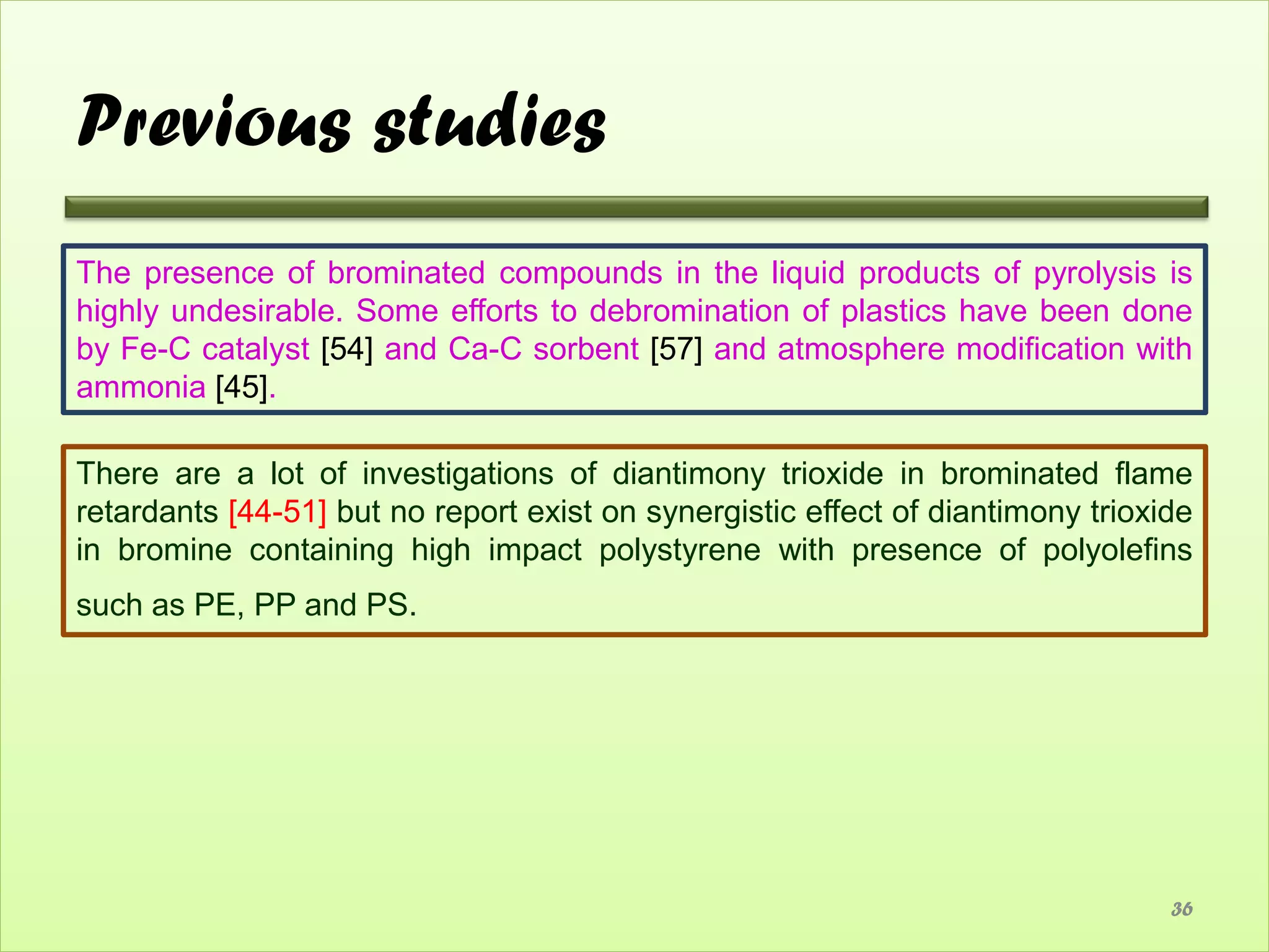 Previous studies
The presence of brominated compounds in the liquid products of pyrolysis is
highly undesirable. Some efforts to debromination of plastics have been done
by Fe-C catalyst [54] and Ca-C sorbent [57] and atmosphere modification with
ammonia [45].

There are a lot of investigations of diantimony trioxide in brominated flame
retardants [44-51] but no report exist on synergistic effect of diantimony trioxide
in bromine containing high impact polystyrene with presence of polyolefins
such as PE, PP and PS.




                                                                                 36
 