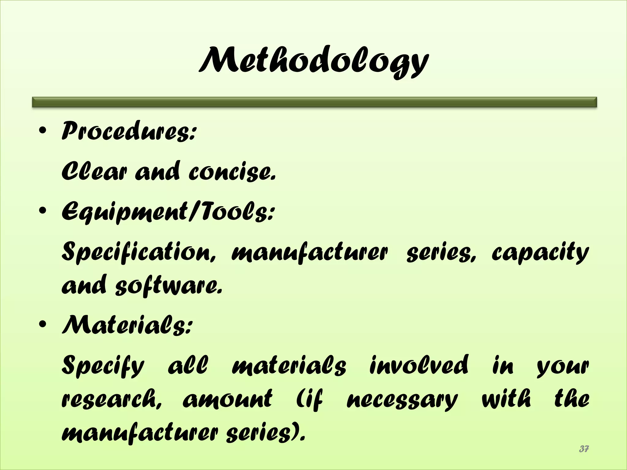 Methodology
• Procedures:
  Clear and concise.
• Equipment/Tools:
  Specification, manufacturer series, capacity
  and software.
• Materials:
  Specify all materials involved in your
  research, amount (if necessary with the
  manufacturer series).                      37
 