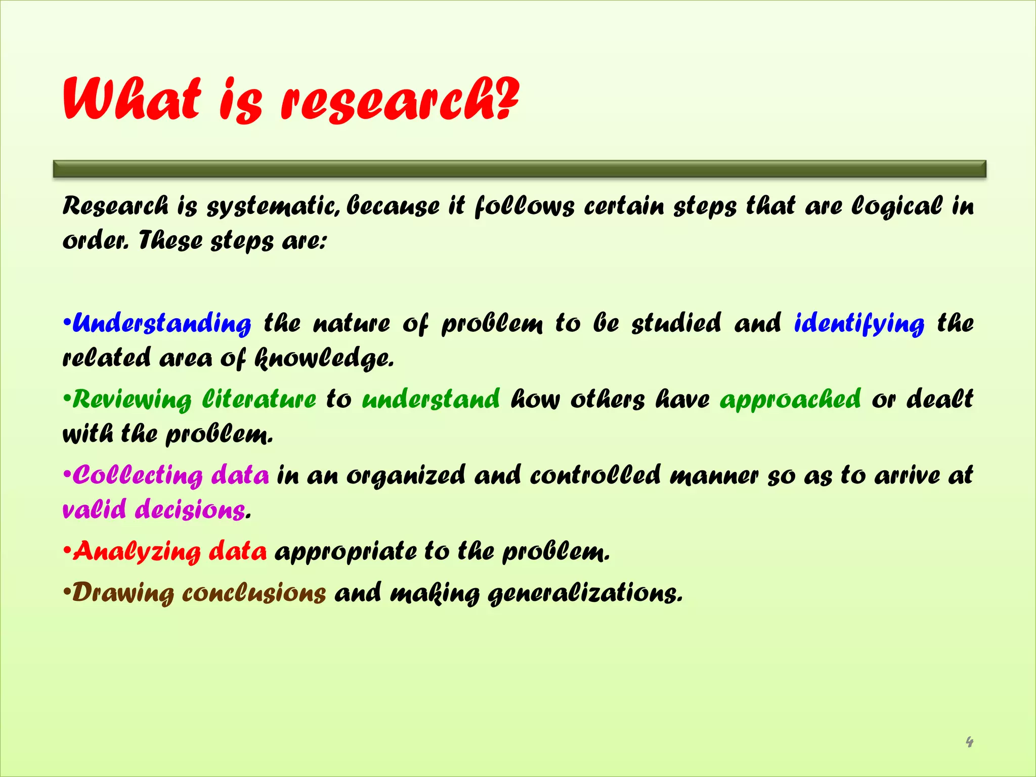 What is research?
Research is systematic, because it follows certain steps that are logical in
order. These steps are:

•Understanding the nature of problem to be studied and identifying the
related area of knowledge.
•Reviewing literature to understand how others have approached or dealt
with the problem.
•Collecting data in an organized and controlled manner so as to arrive at
valid decisions.
•Analyzing data appropriate to the problem.
•Drawing conclusions and making generalizations.




                                                                           4
 