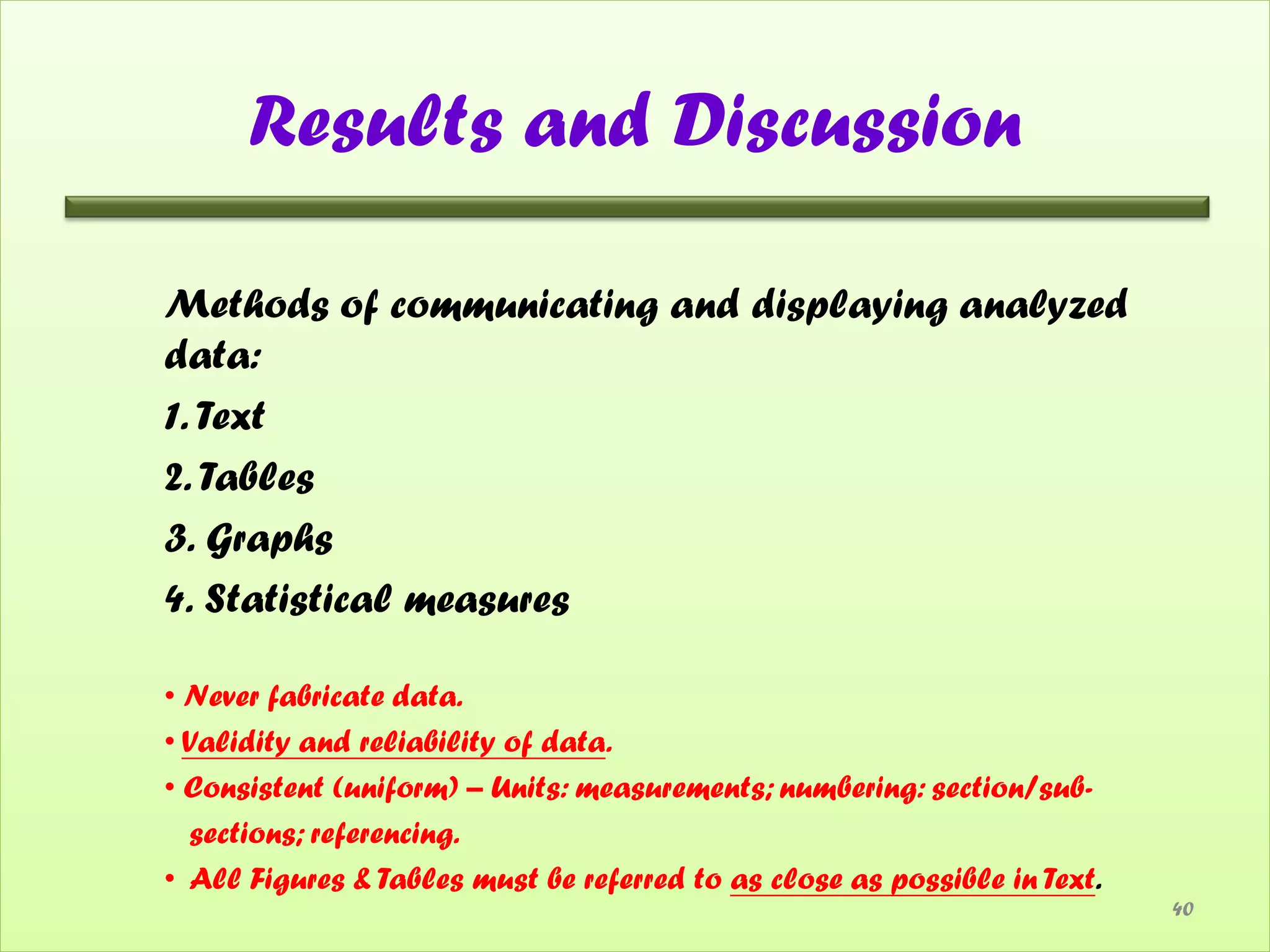 Results and Discussion

Methods of communicating and displaying analyzed
data:
1. Text
2. Tables
3. Graphs
4. Statistical measures

• Never fabricate data.
• Validity and reliability of data.
• Consistent (uniform) – Units: measurements; numbering: section/sub-
  sections; referencing.
• All Figures & Tables must be referred to as close as possible in Text.
                                                                           40
 