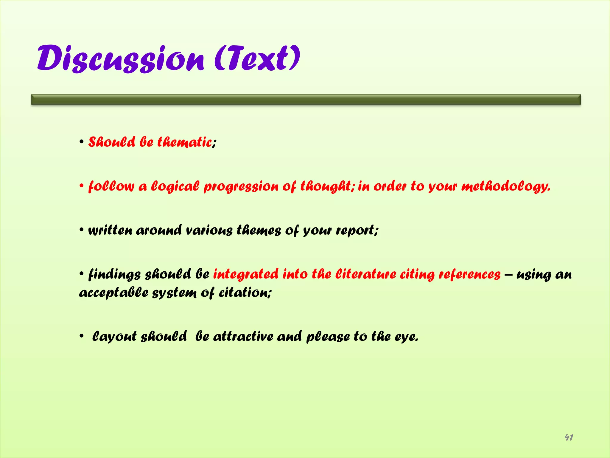 Discussion (Text)

  • Should be thematic;

  • follow a logical progression of thought; in order to your methodology.

  • written around various themes of your report;

  • findings should be integrated into the literature citing references – using an
  acceptable system of citation;

  • layout should be attractive and please to the eye.




                                                                                41
 