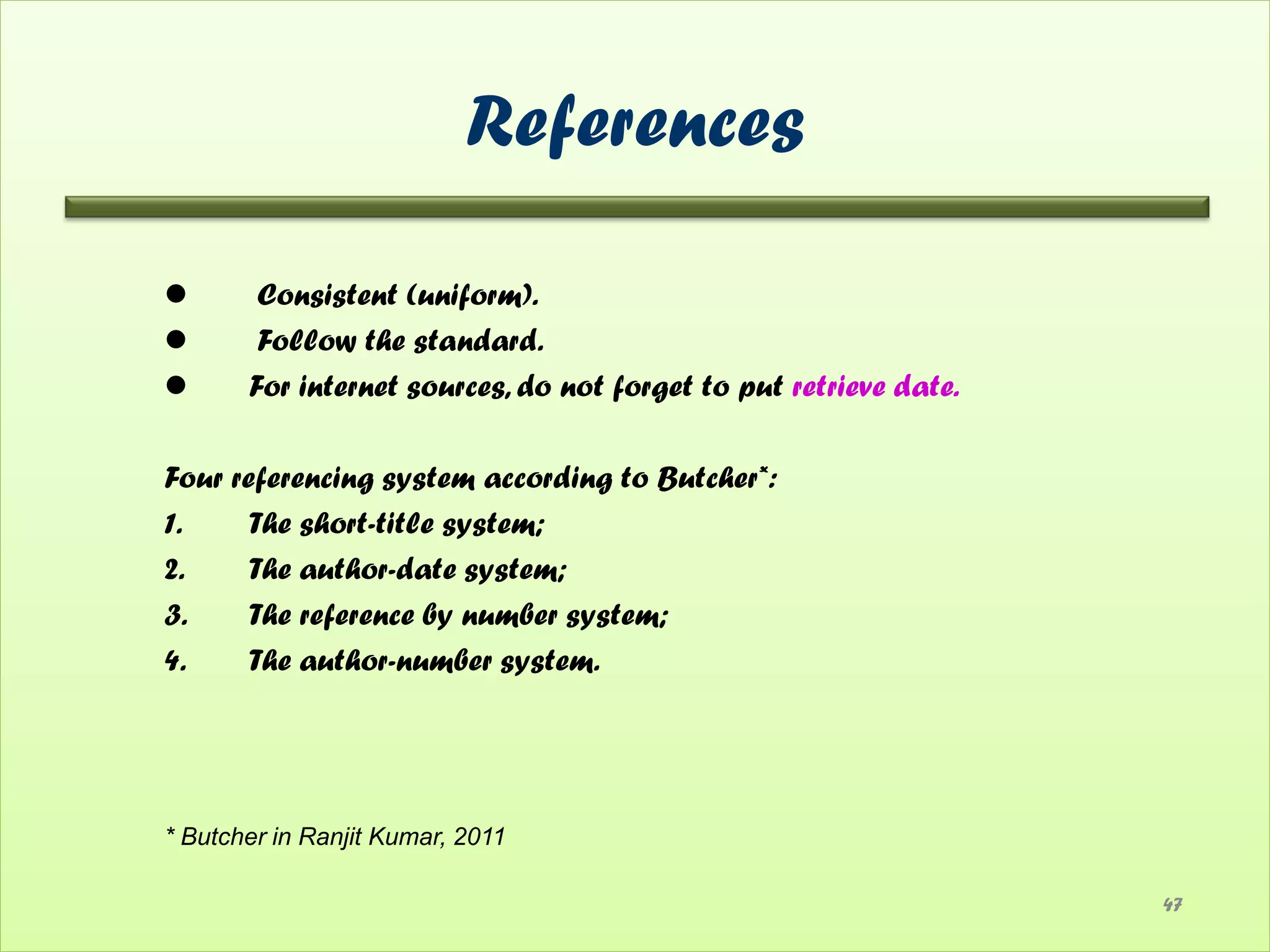 References

       Consistent (uniform).
       Follow the standard.
      For internet sources, do not forget to put retrieve date.

Four referencing system according to Butcher*:
1.     The short-title system;
2.     The author-date system;
3.     The reference by number system;
4.     The author-number system.




* Butcher in Ranjit Kumar, 2011

                                                                   47
 