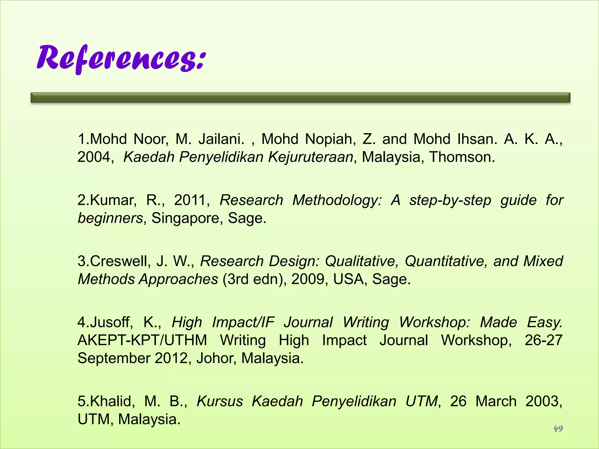 References:

  1.Mohd Noor, M. Jailani. , Mohd Nopiah, Z. and Mohd Ihsan. A. K. A.,
  2004, Kaedah Penyelidikan Kejuruteraan, Malaysia, Thomson.

  2.Kumar, R., 2011, Research Methodology: A step-by-step guide for
  beginners, Singapore, Sage.

  3.Creswell, J. W., Research Design: Qualitative, Quantitative, and Mixed
  Methods Approaches (3rd edn), 2009, USA, Sage.

  4.Jusoff, K., High Impact/IF Journal Writing Workshop: Made Easy.
  AKEPT-KPT/UTHM Writing High Impact Journal Workshop, 26-27
  September 2012, Johor, Malaysia.

  5.Khalid, M. B., Kursus Kaedah Penyelidikan UTM, 26 March 2003,
  UTM, Malaysia.
                                                                        49
 
