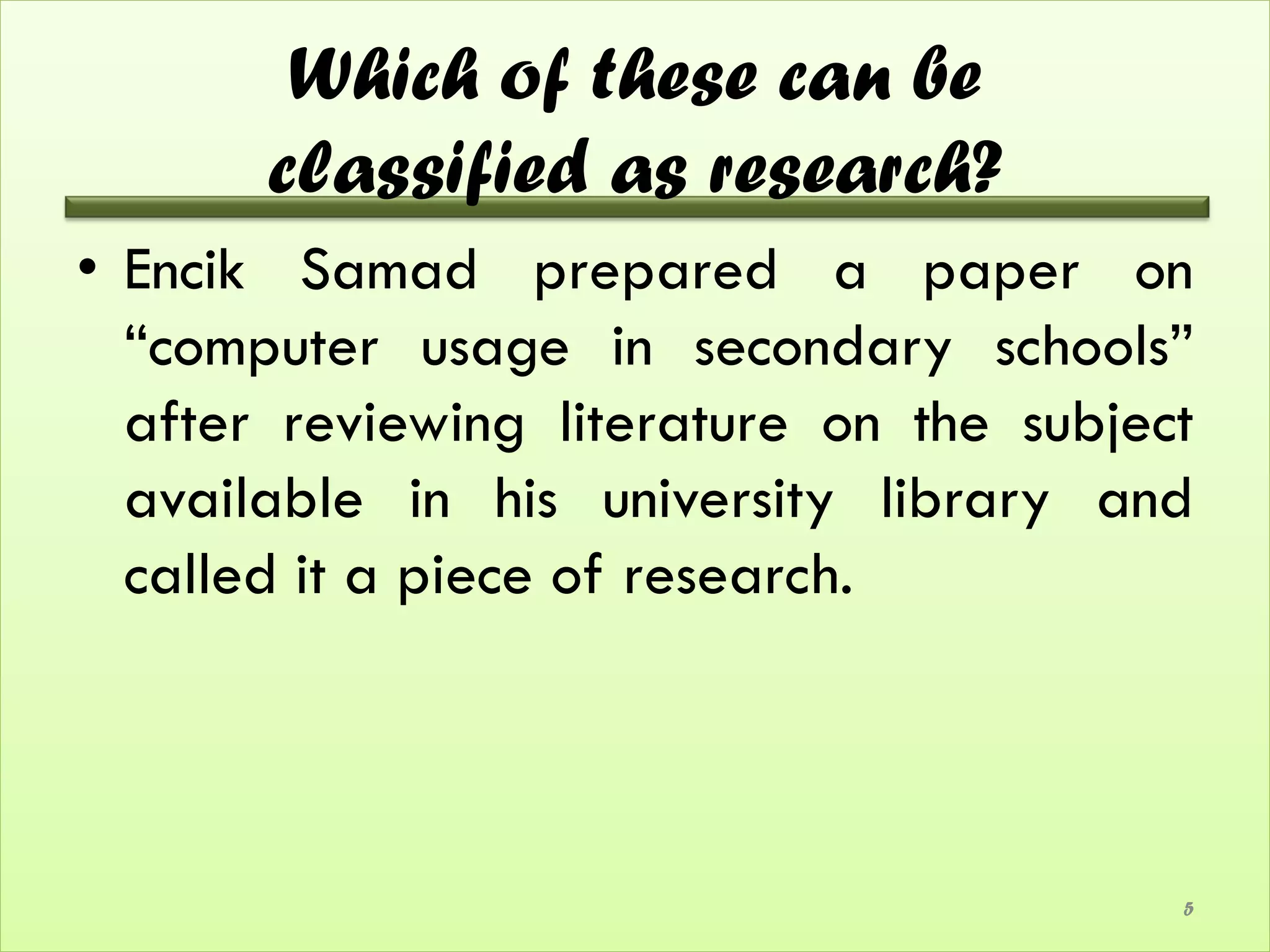 Which of these can be
       classified as research?
• Encik Samad prepared a paper on
  “computer usage in secondary schools”
  after reviewing literature on the subject
  available in his university library and
  called it a piece of research.




                                          5
 