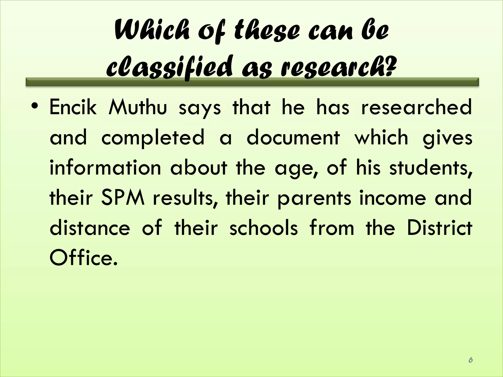 Which of these can be
       classified as research?
• Encik Muthu says that he has researched
  and completed a document which gives
  information about the age, of his students,
  their SPM results, their parents income and
  distance of their schools from the District
  Office.


                                            6
 