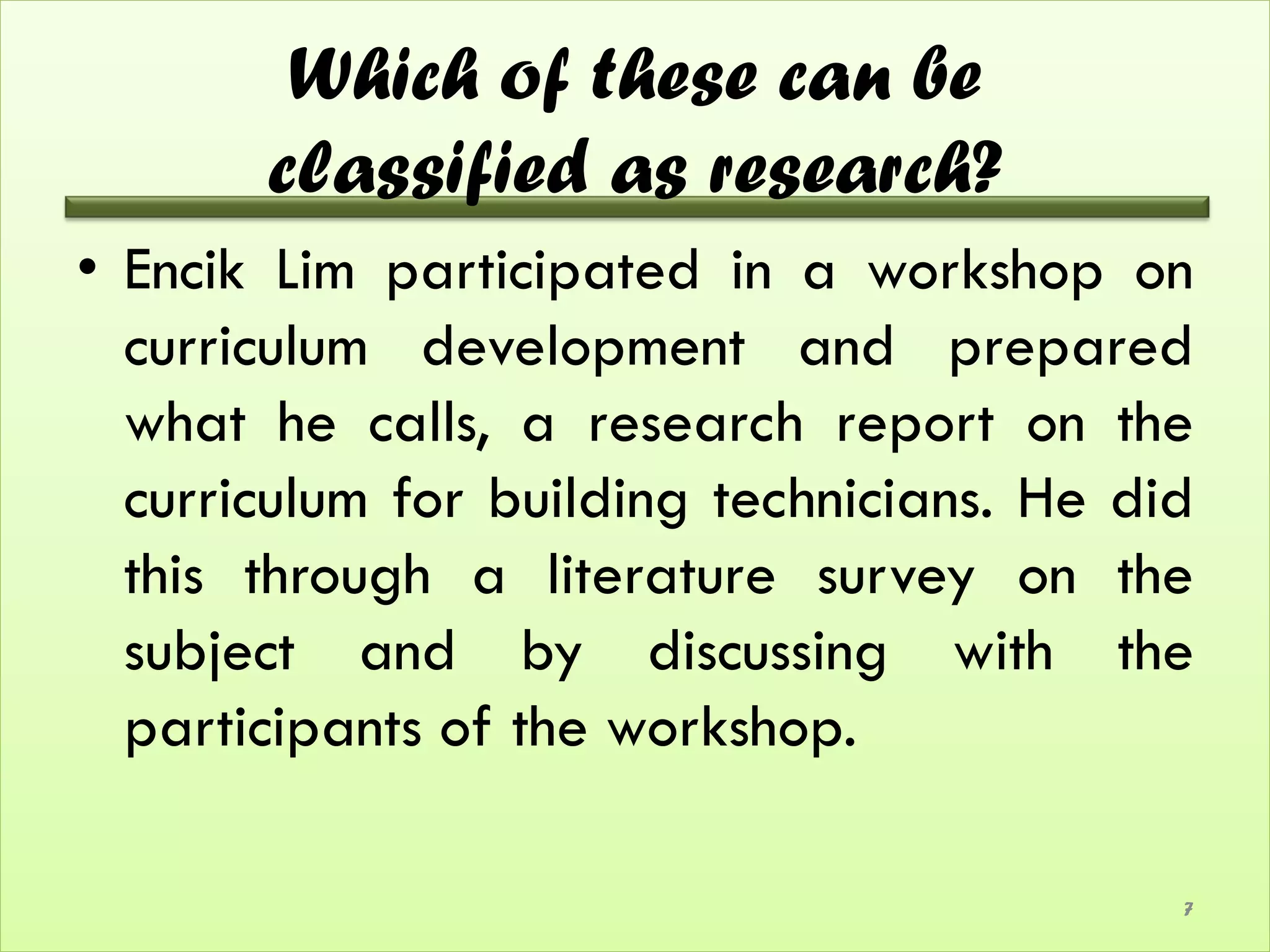 Which of these can be
       classified as research?
• Encik Lim participated in a workshop on
  curriculum development and prepared
  what he calls, a research report on the
  curriculum for building technicians. He did
  this through a literature survey on the
  subject and by discussing with the
  participants of the workshop.

                                            7
 