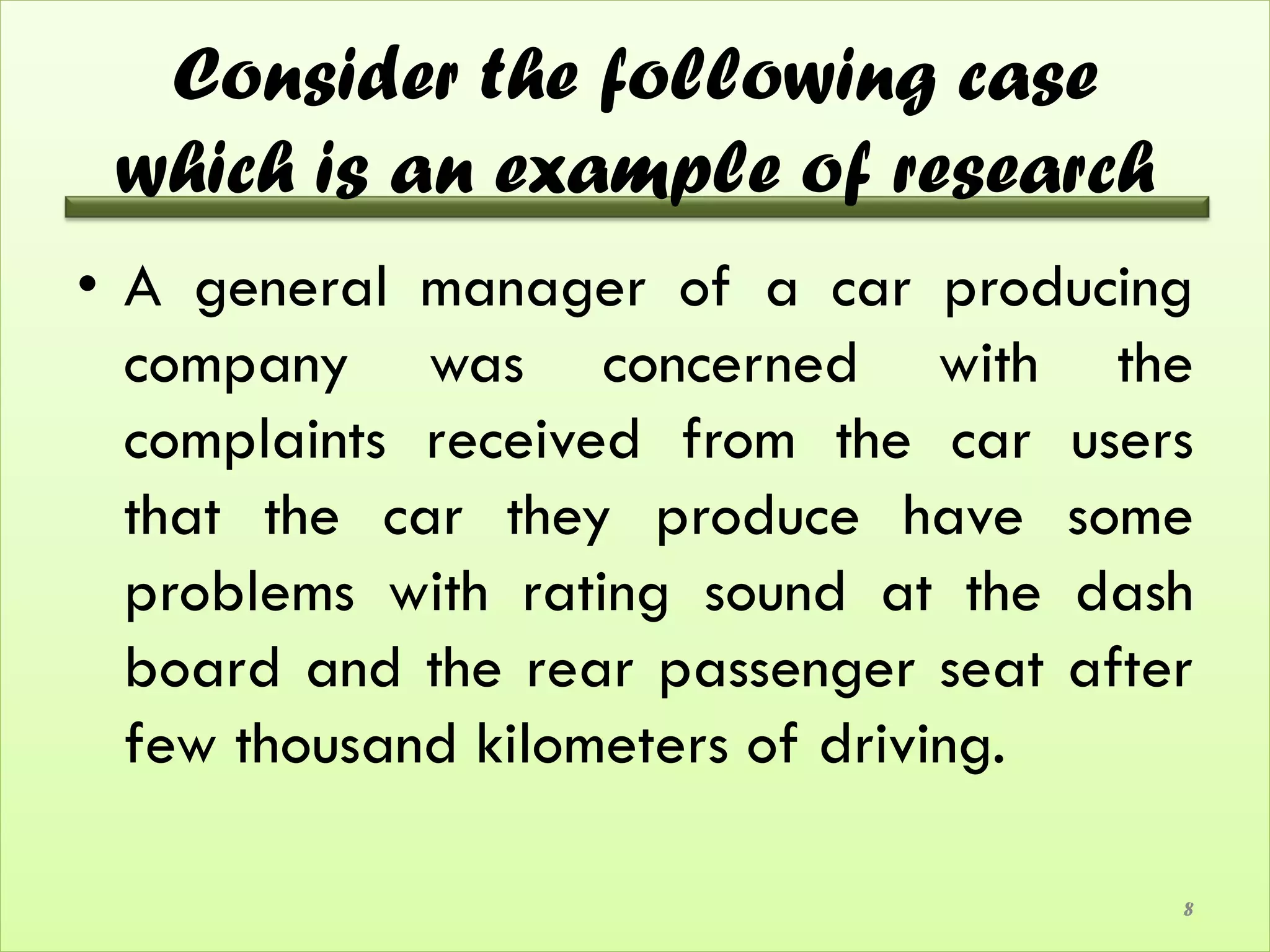 Consider the following case
 which is an example of research
• A general manager of a car producing
  company was concerned with the
  complaints received from the car users
  that the car they produce have some
  problems with rating sound at the dash
  board and the rear passenger seat after
  few thousand kilometers of driving.

                                        8
 