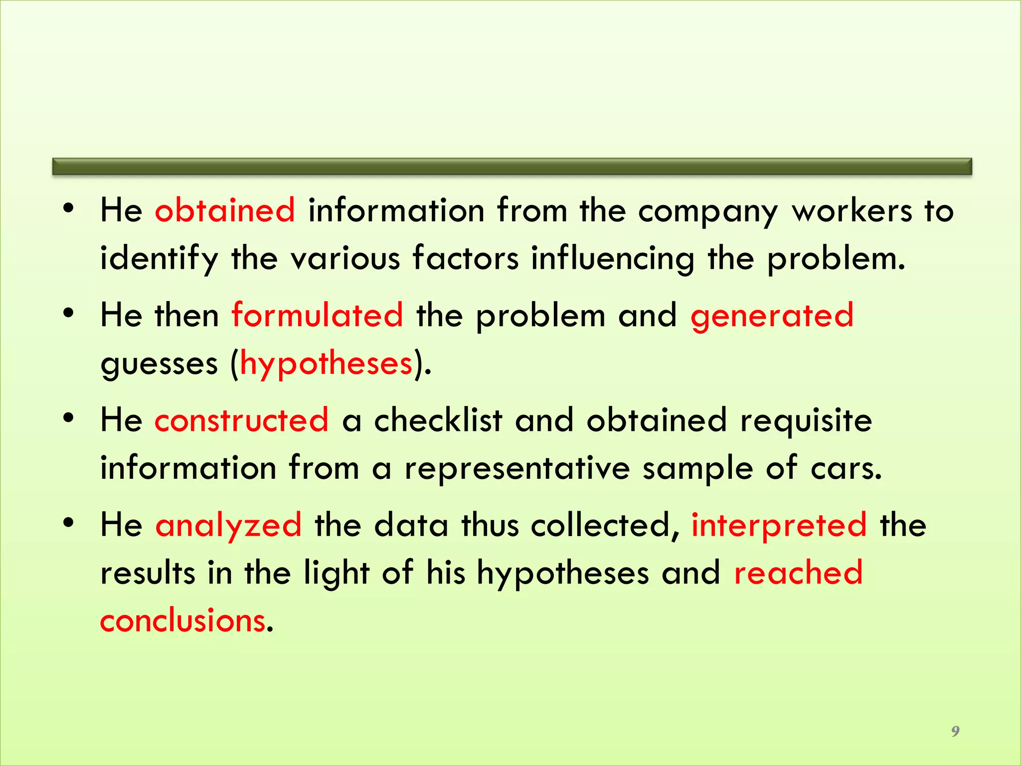• He obtained information from the company workers to
  identify the various factors influencing the problem.
• He then formulated the problem and generated
  guesses (hypotheses).
• He constructed a checklist and obtained requisite
  information from a representative sample of cars.
• He analyzed the data thus collected, interpreted the
  results in the light of his hypotheses and reached
  conclusions.

                                                      9
 