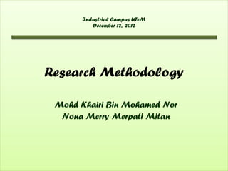 Industrial Campus UTeM
          December 12, 2012




Research Methodology

 Mohd Khairi Bin Mohamed Nor
  Nona Merry Merpati Mitan
 