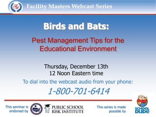 Facility Masters Webcast Series              This series is made possible by:




                     Birds and Bats:
                  Pest Management Tips for the
                    Educational Environment

                      Thursday, December 13th
                        12 Noon Eastern time
           To dial into the webcast audio from your phone:

                       1-800-701-6414
This seminar is                           This series is made
  endorsed by                                     possible by
 