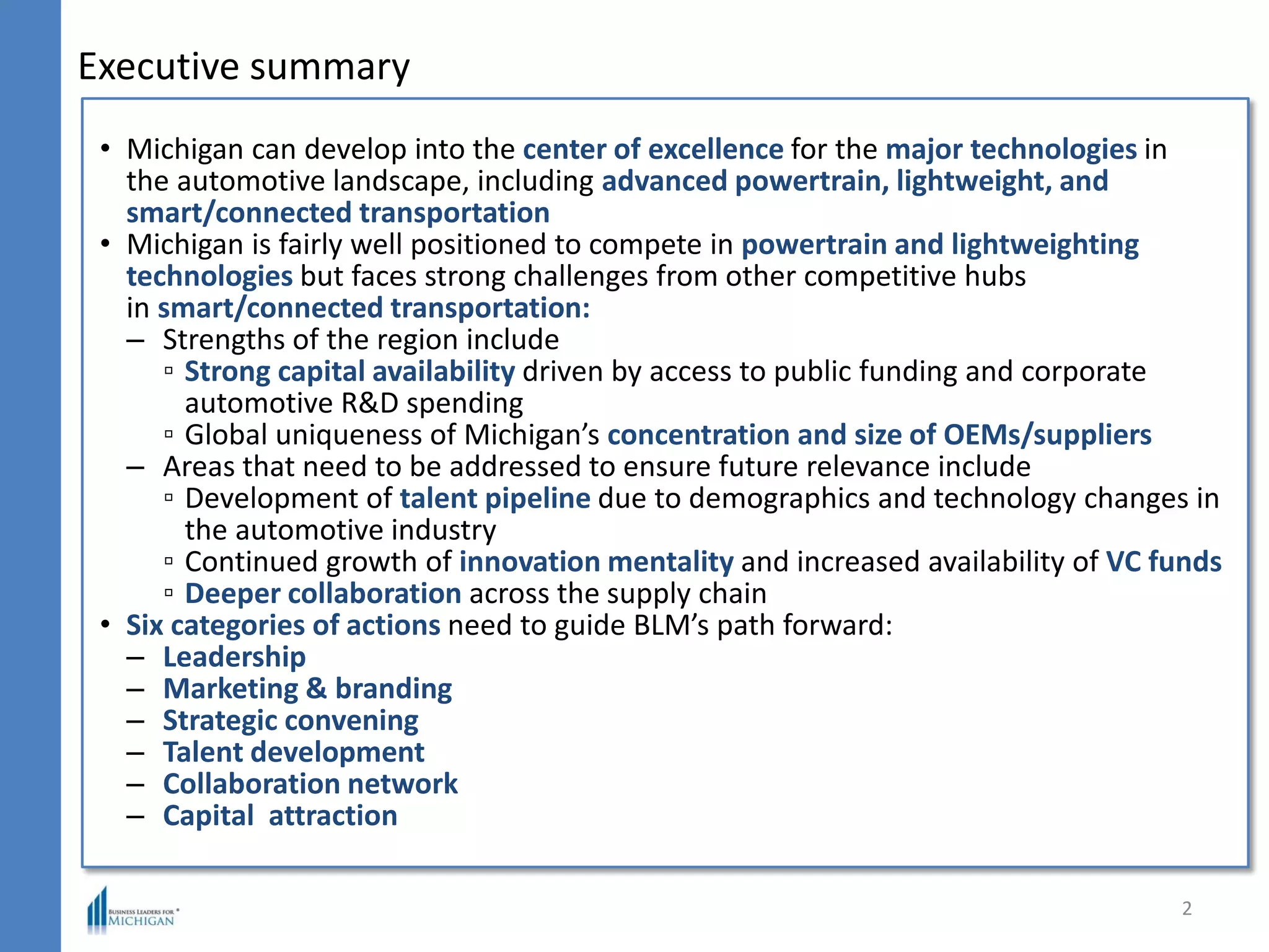 Executive summary
2
• Michigan can develop into the center of excellence for the major technologies in
the automotive landscape, including advanced powertrain, lightweight, and
smart/connected transportation
• Michigan is fairly well positioned to compete in powertrain and lightweighting
technologies but faces strong challenges from other competitive hubs
in smart/connected transportation:
– Strengths of the region include
▫ Strong capital availability driven by access to public funding and corporate
automotive R&D spending
▫ Global uniqueness of Michigan’s concentration and size of OEMs/suppliers
– Areas that need to be addressed to ensure future relevance include
▫ Development of talent pipeline due to demographics and technology changes in
the automotive industry
▫ Continued growth of innovation mentality and increased availability of VC funds
▫ Deeper collaboration across the supply chain
• Six categories of actions need to guide BLM’s path forward:
– Leadership
– Marketing & branding
– Strategic convening
– Talent development
– Collaboration network
– Capital attraction
 
