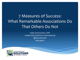 7 Measures of Success:
What Remarkable Associations Do
       That Others Do Not
             Holly Duckworth, CMP
        Leadership Solutions International
                 @hduckworth
                    #ascape12
 