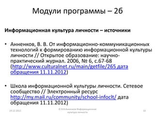 Модули программы – 2б

Информационная культура личности – источники

• Анненков, В. В. От информационно-коммуникационных
  технологий к формированию информационной культуры
  личности // Открытое образование: научно-
  практический журнал. 2006, № 6, с.67-68
  (http://www.culturalnet.ru/main/getfile/265 дата
  обращения 11.11.2012)

• Школа информационной культуры личности. Сетевое
  сообщество // Электронный ресурс
  http://my.mail.ru/community/school-infoclt/ дата
  обращения 11.11.2012)
                    © В.В.Анненков Информационная
 14.12.2012                                          10
                           культура личности
 