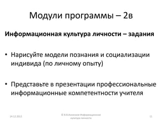 Модули программы – 2в
Информационная культура личности – задания

• Нарисуйте модели познания и социализации
  индивида (по личному опыту)

• Представьте в презентации профессиональные
  информационные компетентности учителя

                    © В.В.Анненков Информационная
 14.12.2012                                         11
                           культура личности
 