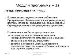 Модули программы – 3а
Личный компьютер и ИКТ – темы

• Компьютеры стационарные и мобильные.
  Программное обеспечение и информационные
  ресурсы (словари, базы данных, базы знаний…).
  Структурирование информационных ресурсов.

• Изменения в учебном процессе школы:
      – от классно-урочного обучения учителем к
        непрерывному мобильному познанию учащимся;
      – от заучивания к личным открытиям;
      – дополнение освоения школьных предметов
        овладением универсальными учебными действиям на
        всех ступенях образования.
                      © В.В.Анненков Информационная
14.12.2012                                            12
                             культура личности
 