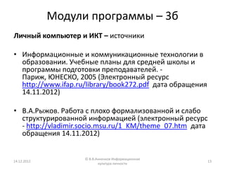 Модули программы – 3б
Личный компьютер и ИКТ – источники

• Информационные и коммуникационные технологии в
  образовании. Учебные планы для средней школы и
  программы подготовки преподавателей. -
  Париж, ЮНЕСКО, 2005 (Электронный ресурс
  http://www.ifap.ru/library/book272.pdf дата обращения
  14.11.2012)

• В.А.Рыжов. Работа с плохо формализованной и слабо
  структурированной информацией (электронный ресурс
  - http://vladimir.socio.msu.ru/1_KM/theme_07.htm дата
  обращения 14.11.2012)


                    © В.В.Анненков Информационная
14.12.2012                                                13
                           культура личности
 