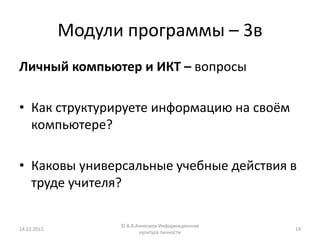 Модули программы – 3в
Личный компьютер и ИКТ – вопросы

• Как структурируете информацию на своём
  компьютере?

• Каковы универсальные учебные действия в
  труде учителя?

                   © В.В.Анненков Информационная
14.12.2012                                         14
                          культура личности
 