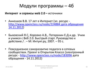 Модули программы – 4б
Интернет и сервисы web 2.0 – источники

• Анненков В.В. 17 лет в Интернет (эл. ресурс -
  http://www.openclass.ru/node/224884 дата обращения
  14.11.2012)

• Быховский Я.С, Коровко А.В., Патаракин Е.Д.и др. Учим
  и учимся с Веб 2.0. Быстрый старт. Руководство к
  действию / . – М: Интуит.ру, 2007. – 95 с.

• Повседневное саморазвитие педагога в сетевых
  сообществах. Проект в Открытом Классе (электронный
  ресурс - http://www.openclass.ru/node/183096 дата
  обращения - 14.11.2012)

                    © В.В.Анненков Информационная
14.12.2012                                                16
                           культура личности
 