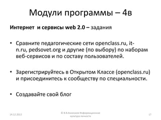 Модули программы – 4в
Интернет и сервисы web 2.0 – задания

• Сравните педагогические сети openclass.ru, it-
  n.ru, pedsovet.org и другие (по выбору) по наборам
  веб-сервисов и по составу пользователей.

• Зарегистрируйтесь в Открытом Классе (openclass.ru)
  и присоединитесь к сообществу по специальности.

• Создавайте свой блог

                   © В.В.Анненков Информационная
14.12.2012                                             17
                          культура личности
 