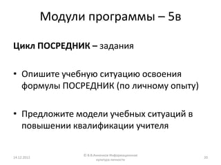 Модули программы – 5в

Цикл ПОСРЕДНИК – задания

• Опишите учебную ситуацию освоения
  формулы ПОСРЕДНИК (по личному опыту)

• Предложите модели учебных ситуаций в
  повышении квалификации учителя

                   © В.В.Анненков Информационная
14.12.2012                                         20
                          культура личности
 